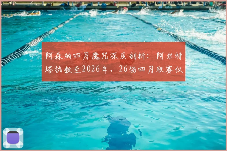阿森纳四月魔咒深度剖析：阿尔特塔执教至2026年，26场四月联赛仅取11胜，症结何在？