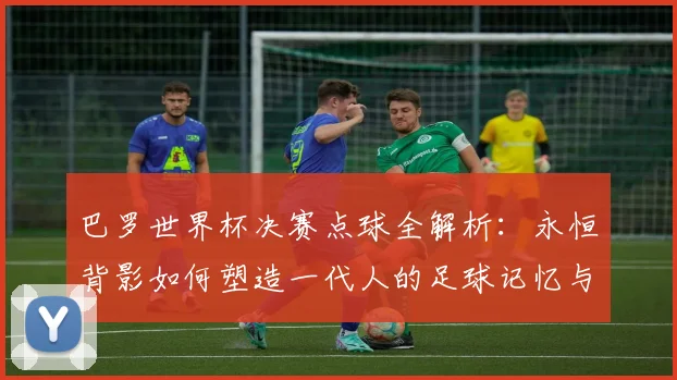 巴罗世界杯决赛点球全解析：永恒背影如何塑造一代人的足球记忆与反思