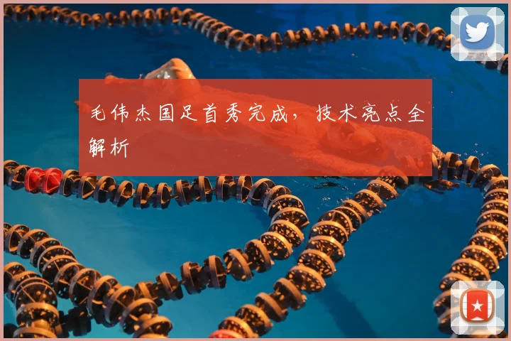 毛伟杰国足首秀完成，技术亮点全解析