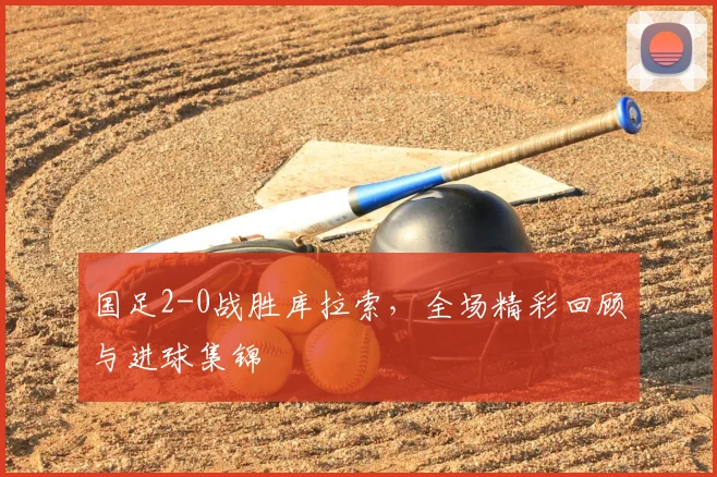 国足2-0战胜库拉索，全场精彩回顾与进球集锦