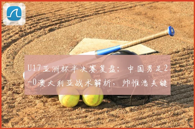 U17亚洲杯半决赛复盘：中国男足2-0澳大利亚战术解析，帅惟浩关键进球视频及决赛前瞻