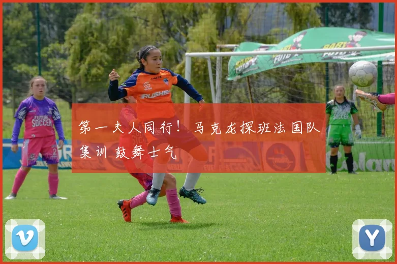 第一夫人同行！马克龙探班法国队集训 鼓舞士气