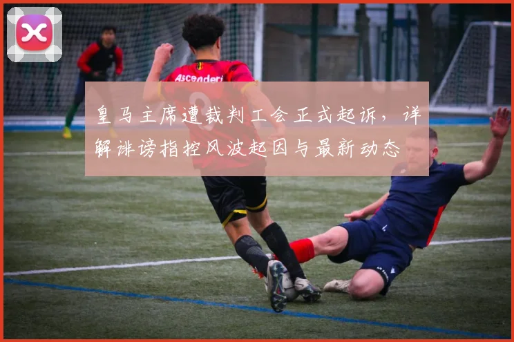 皇马主席遭裁判工会正式起诉，详解诽谤指控风波起因与最新动态