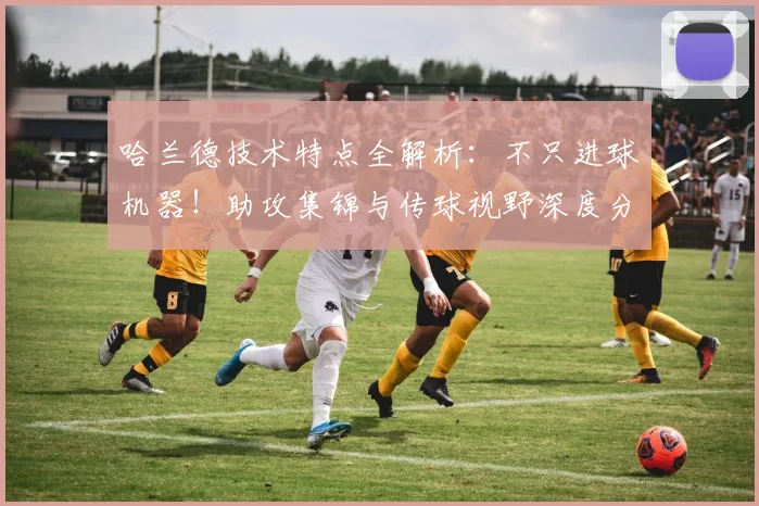 哈兰德技术特点全解析：不只进球机器！助攻集锦与传球视野深度分析