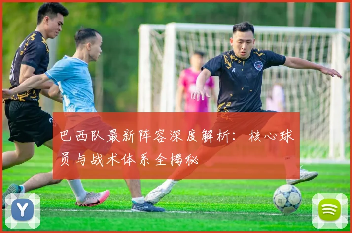 巴西队最新阵容深度解析：核心球员与战术体系全揭秘