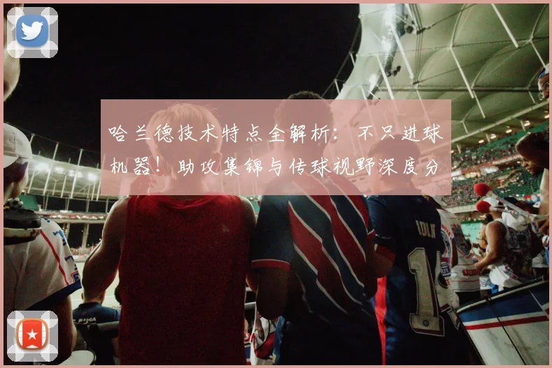 哈兰德技术特点全解析：不只进球机器！助攻集锦与传球视野深度分析