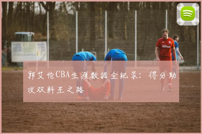 郭艾伦CBA生涯数据全纪录：得分助攻双料王之路