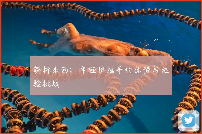 解析米西：年轻护框手的优势与经验挑战
