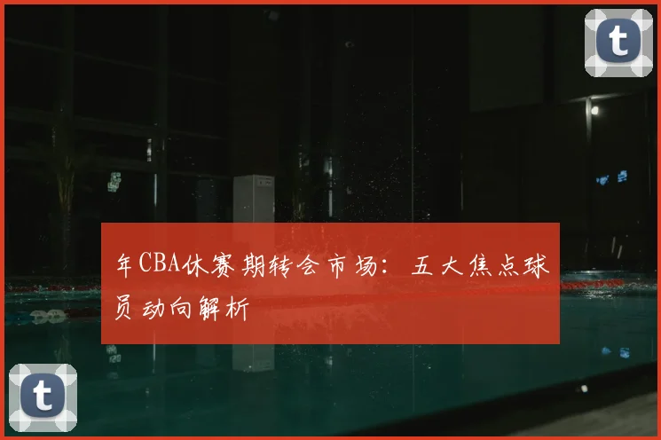 年CBA休赛期转会市场：五大焦点球员动向解析