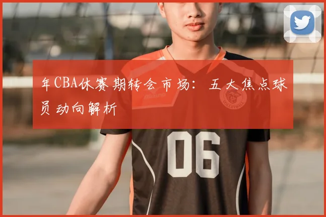 年CBA休赛期转会市场：五大焦点球员动向解析