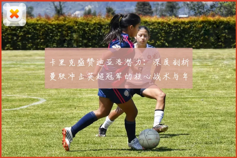 卡里克盛赞迪亚洛潜力：深度剖析曼联冲击英超冠军的核心战术与年轻球员关键作用