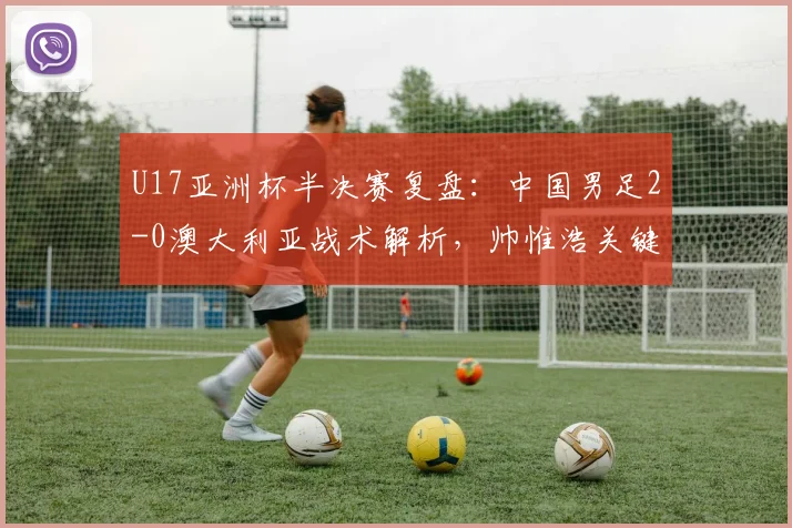 U17亚洲杯半决赛复盘：中国男足2-0澳大利亚战术解析，帅惟浩关键进球视频及决赛前瞻