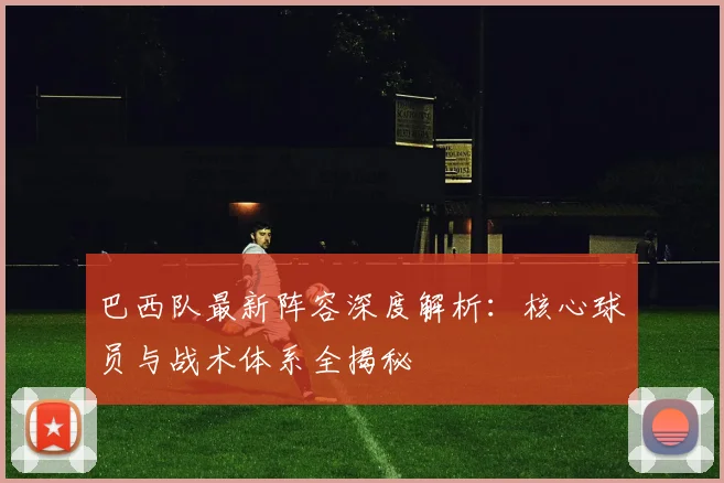 巴西队最新阵容深度解析：核心球员与战术体系全揭秘