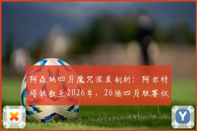 阿森纳四月魔咒深度剖析：阿尔特塔执教至2026年，26场四月联赛仅取11胜，症结何在？
