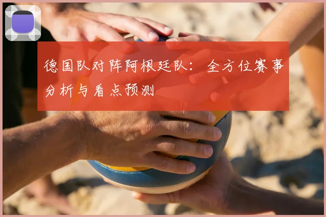 德国队对阵阿根廷队：全方位赛事分析与看点预测