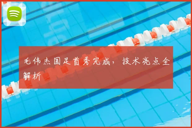 毛伟杰国足首秀完成，技术亮点全解析